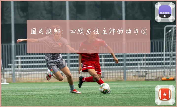 国足换帅：回顾历任主帅的功与过