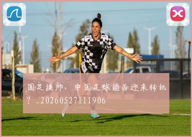 国足换帅，中国足球能否迎来转机？_20260527111906
