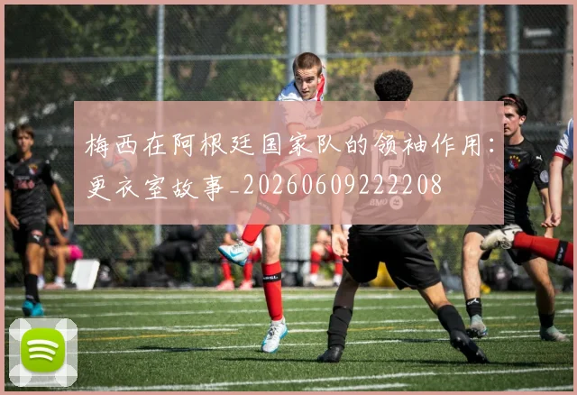 梅西在阿根廷国家队的领袖作用：更衣室故事_20260609222208