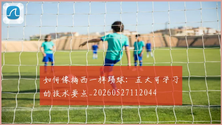 如何像梅西一样踢球：五大可学习的技术要点_20260527112044