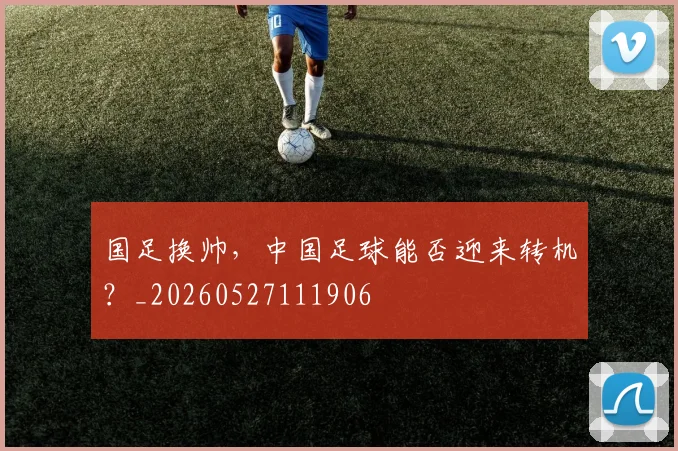 国足换帅，中国足球能否迎来转机？_20260527111906