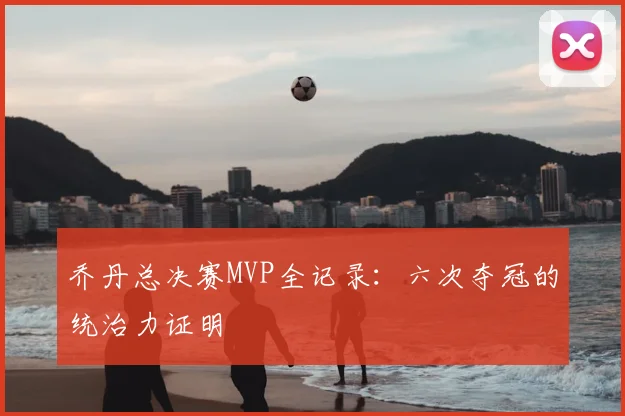乔丹总决赛MVP全记录:六次夺冠的统治力证明